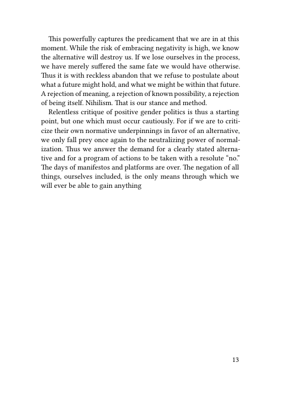 ‘This powerfully captures the predicament that we are in at this moment. While the risk of embracing negativity is high, we know the alternative will destroy us. If we lose ourselves in the process, we have merely suffered the same fate we would have otherwise. Thus it is with reckless abandon that we refuse to postulate about ‘what a future might hold, and what we might be within that future. Arejection of meaning, a rejection of known possibility, a rejection of being itself. Nihilism. That is our stance and method.  Relentless critique of positive gender politics is thus a starting point, but one which must occur cautiously. For if we are to criti- cize their own normative underpinnings in favor of an alternative, ain to the neutralizing power of normal- ization. Thus we answer the demand for a clearly stated alterna-  we only fall prey once a  tive and for a program of actions to be taken with a resolute “no’ ‘The days of manifestos and platforms are over. The negation of all things, ourselves included, is the only means through which we will ever be able to gain anything  13 